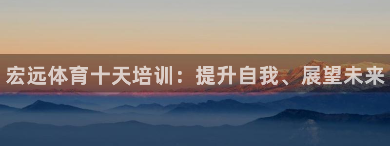 焦点娱乐软件版本：宏远体育十天培训：提升自我、展望未